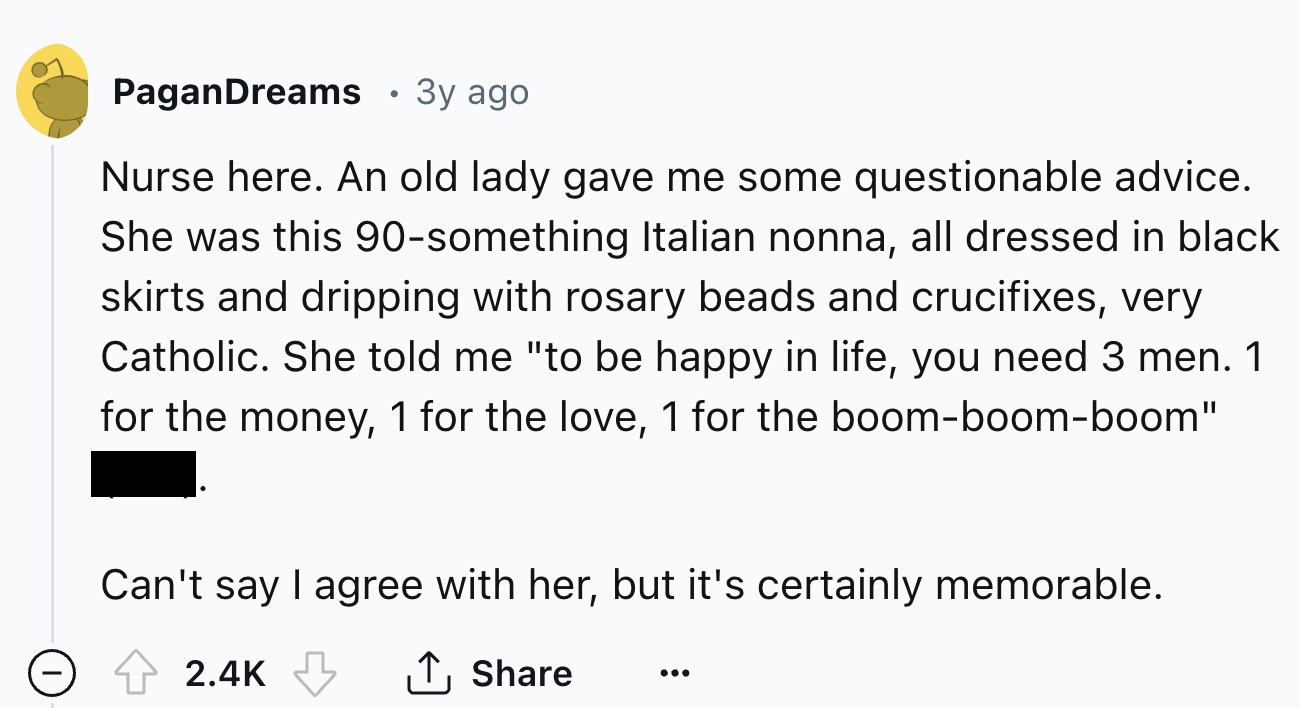 screenshot - PaganDreams 3y ago Nurse here. An old lady gave me some questionable advice. She was this 90something Italian nonna, all dressed in black skirts and dripping with rosary beads and crucifixes, very Catholic. She told me "to be happy in life, y